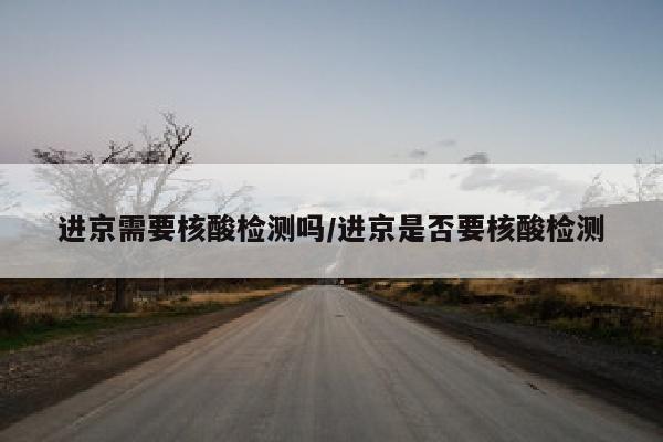 进京需要核酸检测吗/进京是否要核酸检测