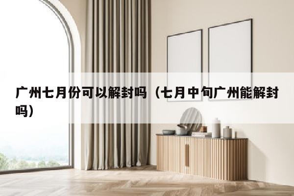 广州七月份可以解封吗（七月中旬广州能解封吗）