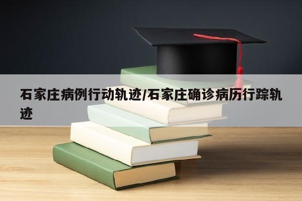 石家庄病例行动轨迹/石家庄确诊病历行踪轨迹