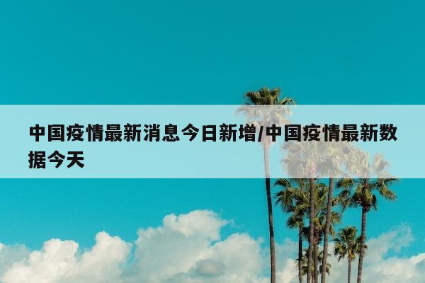 中国疫情最新消息今日新增/中国疫情最新数据今天