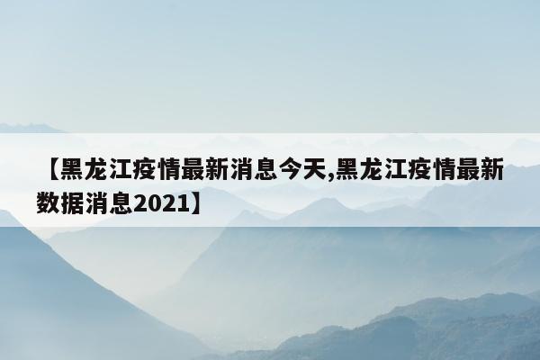 【黑龙江疫情最新消息今天,黑龙江疫情最新数据消息2021】