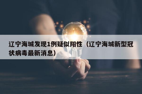 辽宁海城发现1例疑似阳性（辽宁海城新型冠状病毒最新消息）