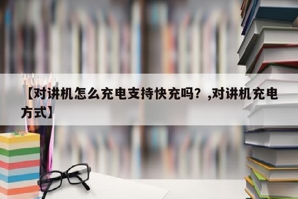 【对讲机怎么充电支持快充吗？,对讲机充电方式】