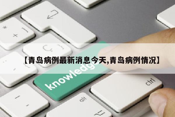 【青岛病例最新消息今天,青岛病例情况】