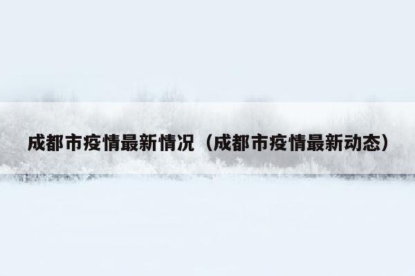 成都市疫情最新情况（成都市疫情最新动态）