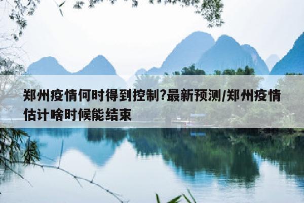 郑州疫情何时得到控制?最新预测/郑州疫情估计啥时候能结束
