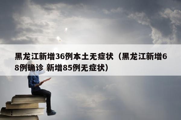 黑龙江新增36例本土无症状（黑龙江新增68例确诊 新增85例无症状）