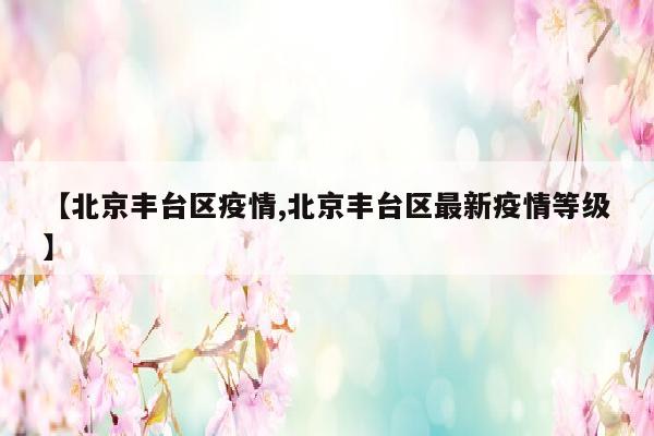 【北京丰台区疫情,北京丰台区最新疫情等级】