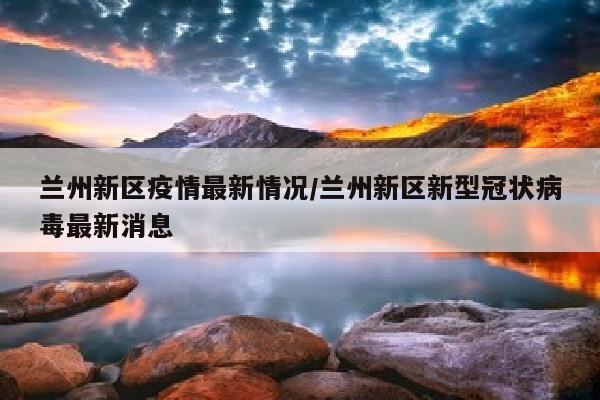 兰州新区疫情最新情况/兰州新区新型冠状病毒最新消息