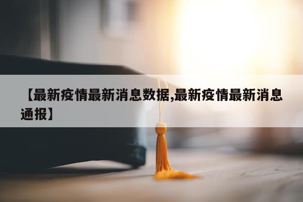 【最新疫情最新消息数据,最新疫情最新消息通报】