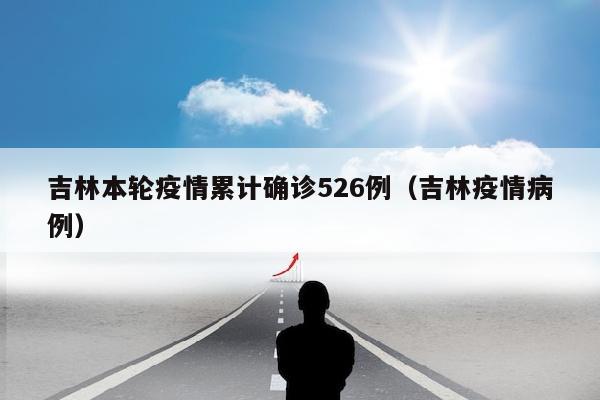 吉林本轮疫情累计确诊526例（吉林疫情病例）