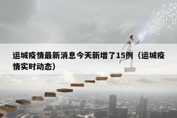 运城疫情最新消息今天新增了15例（运城疫情实时动态）