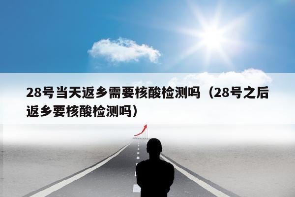 28号当天返乡需要核酸检测吗（28号之后返乡要核酸检测吗）