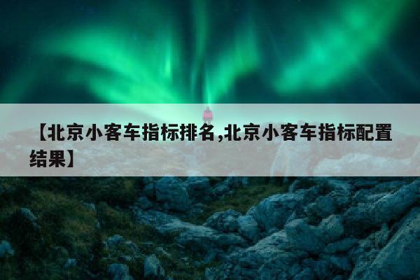 【北京小客车指标排名,北京小客车指标配置结果】