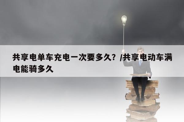 共享电单车充电一次要多久？/共享电动车满电能骑多久
