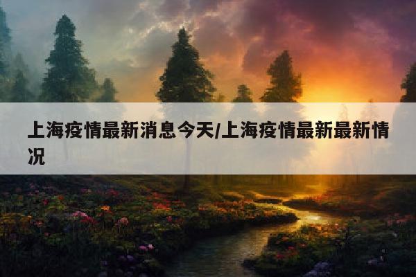 上海疫情最新消息今天/上海疫情最新最新情况
