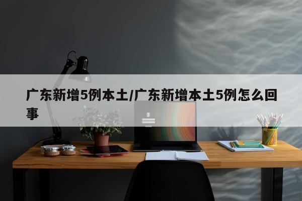 广东新增5例本土/广东新增本土5例怎么回事