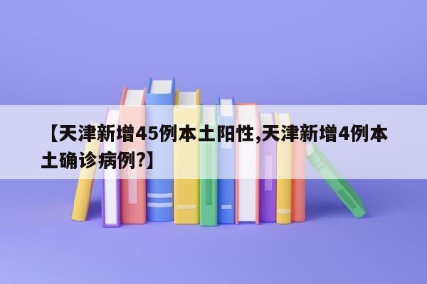 【天津新增45例本土阳性,天津新增4例本土确诊病例?】