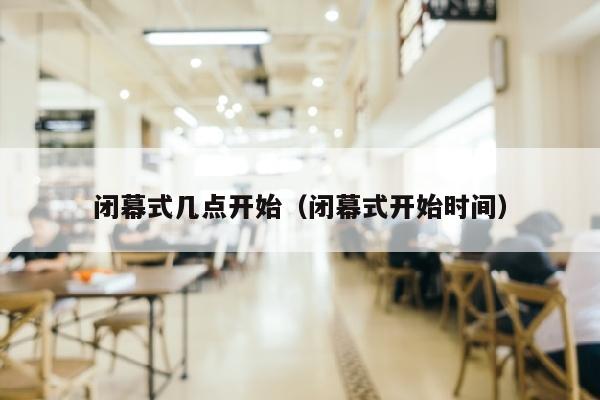 闭幕式几点开始（闭幕式开始时间）