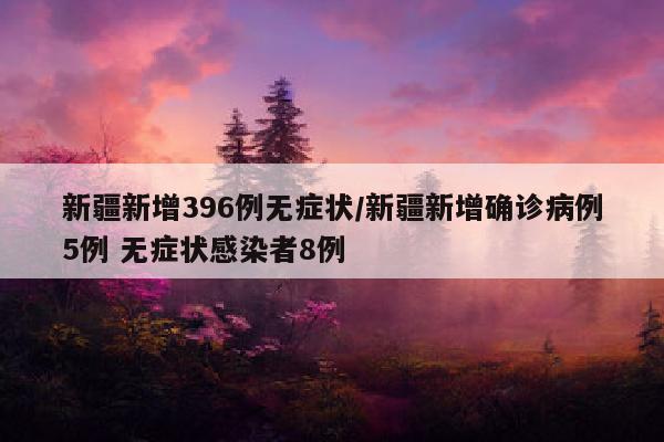 新疆新增396例无症状/新疆新增确诊病例5例 无症状感染者8例