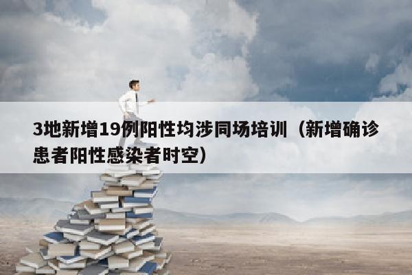 3地新增19例阳性均涉同场培训（新增确诊患者阳性感染者时空）