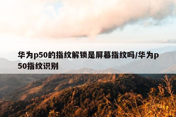 华为p50的指纹解锁是屏幕指纹吗/华为p50指纹识别
