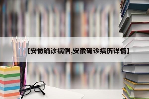 【安徽确诊病例,安徽确诊病历详情】