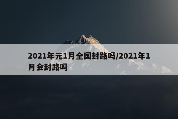 2021年元1月全国封路吗/2021年1月会封路吗