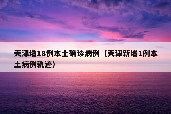 天津增18例本土确诊病例（天津新增1例本土病例轨迹）