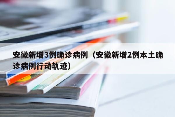 安徽新增3例确诊病例（安徽新增2例本土确诊病例行动轨迹）