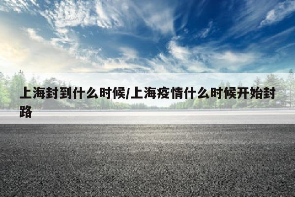上海封到什么时候/上海疫情什么时候开始封路