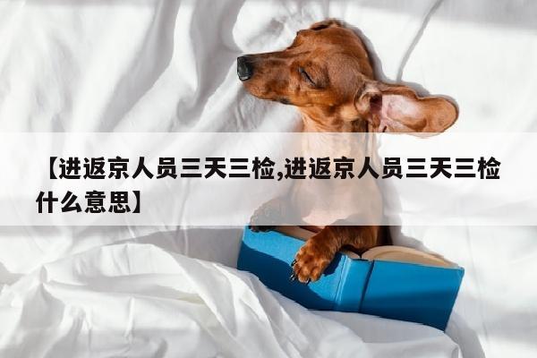 【进返京人员三天三检,进返京人员三天三检什么意思】