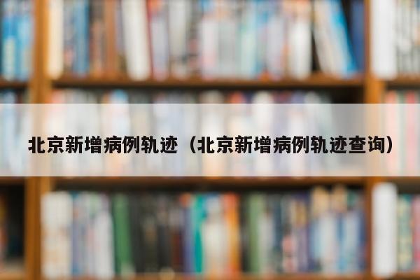 北京新增病例轨迹（北京新增病例轨迹查询）