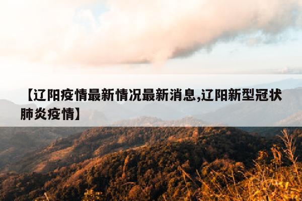 【辽阳疫情最新情况最新消息,辽阳新型冠状肺炎疫情】