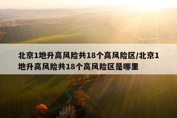 北京1地升高风险共18个高风险区/北京1地升高风险共18个高风险区是哪里