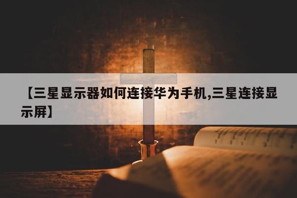 【三星显示器如何连接华为手机,三星连接显示屏】