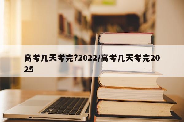 高考几天考完?2022/高考几天考完2025