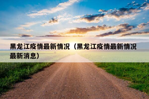 黑龙江疫情最新情况（黑龙江疫情最新情况 最新消息）