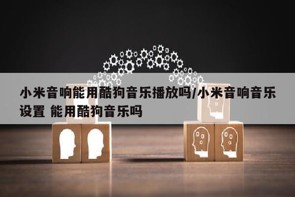 小米音响能用酷狗音乐播放吗/小米音响音乐设置 能用酷狗音乐吗