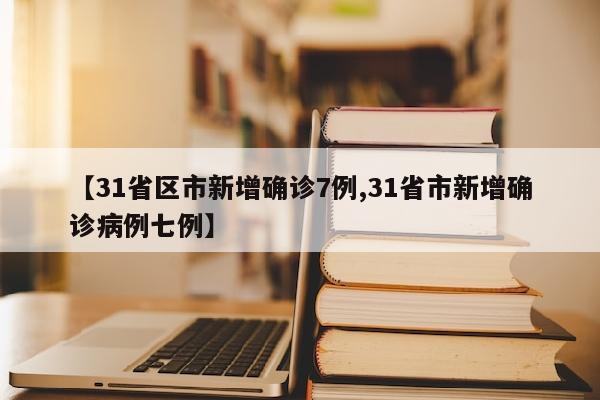 【31省区市新增确诊7例,31省市新增确诊病例七例】