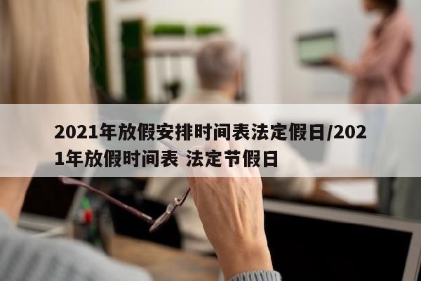 2021年放假安排时间表法定假日/2021年放假时间表 法定节假日
