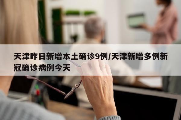 天津昨日新增本土确诊9例/天津新增多例新冠确诊病例今天