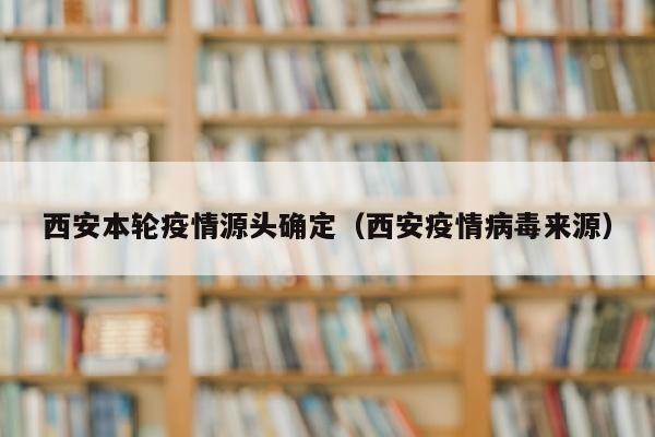 西安本轮疫情源头确定（西安疫情病毒来源）