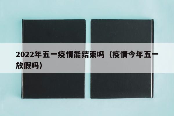 2022年五一疫情能结束吗（疫情今年五一放假吗）