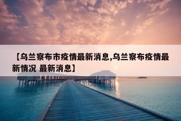 【乌兰察布市疫情最新消息,乌兰察布疫情最新情况 最新消息】