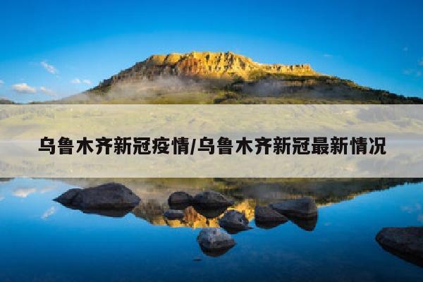 乌鲁木齐新冠疫情/乌鲁木齐新冠最新情况