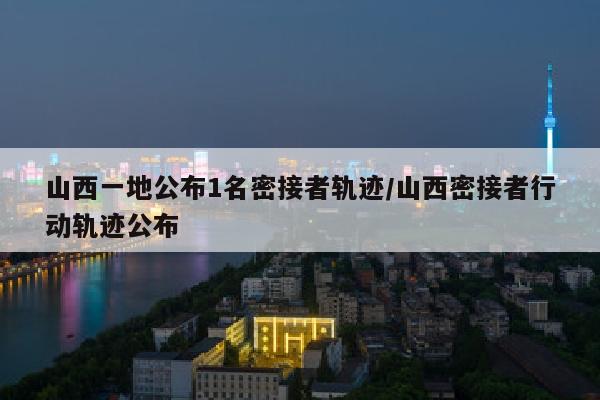 山西一地公布1名密接者轨迹/山西密接者行动轨迹公布