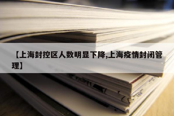 【上海封控区人数明显下降,上海疫情封闭管理】