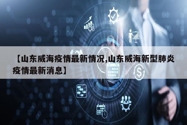 【山东威海疫情最新情况,山东威海新型肺炎疫情最新消息】