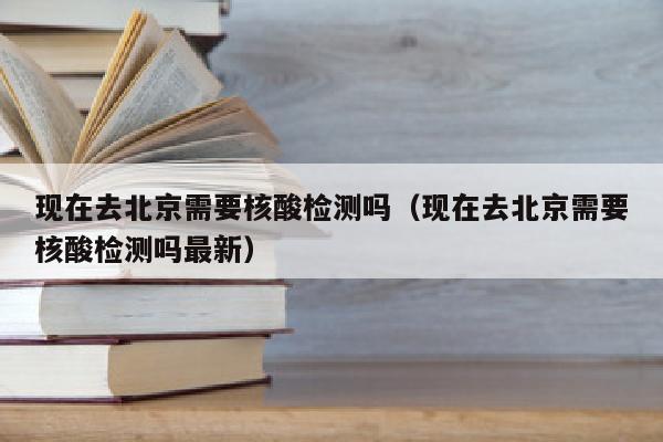 现在去北京需要核酸检测吗（现在去北京需要核酸检测吗最新）